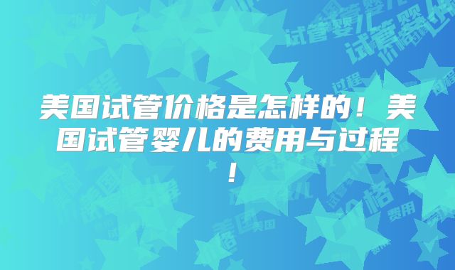 美国试管价格是怎样的！美国试管婴儿的费用与过程！