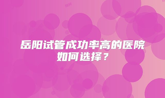 岳阳试管成功率高的医院如何选择?