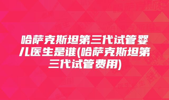 哈萨克斯坦第三代试管婴儿医生是谁(哈萨克斯坦第三代试管费用)