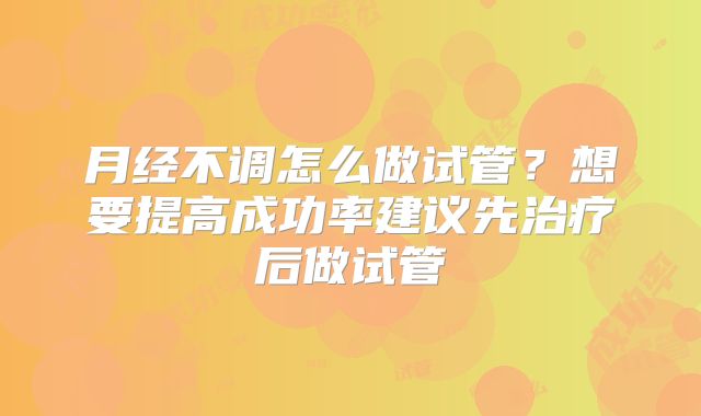 月经不调怎么做试管？想要提高成功率建议先治疗后做试管