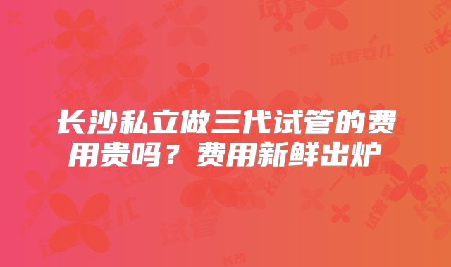 长沙私立做三代试管的费用贵吗？费用新鲜出炉