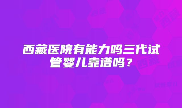 西藏医院有能力吗三代试管婴儿靠谱吗?