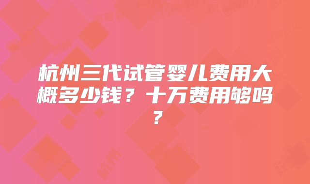杭州三代试管婴儿费用大概多少钱?十万费用够吗?