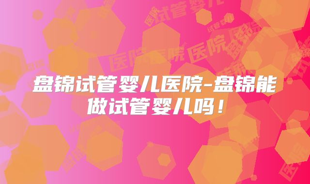 盘锦试管婴儿医院-盘锦能做试管婴儿吗！