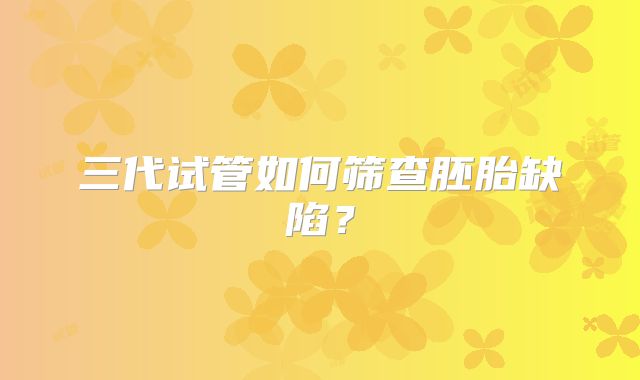 三代试管如何筛查胚胎缺陷？