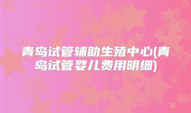 青岛试管辅助生殖中心(青岛试管婴儿费用明细)