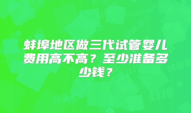 蚌埠地区做三代试管婴儿费用高不高?至少准备多少钱?