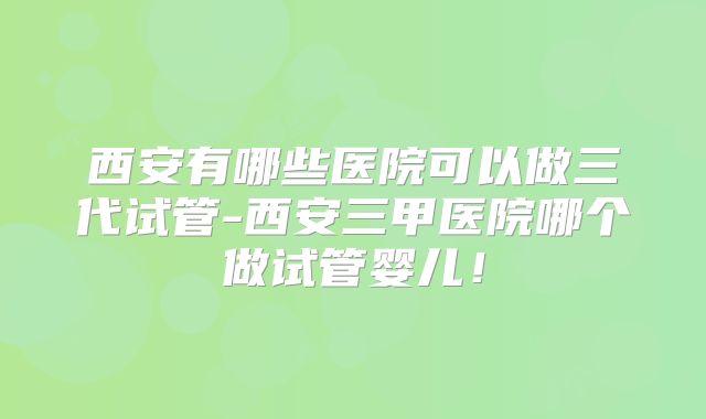 西安有哪些医院可以做三代试管-西安三甲医院哪个做试管婴儿！