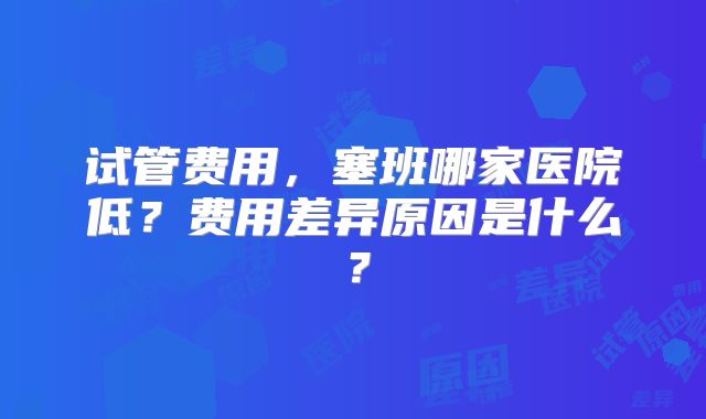 试管费用，塞班哪家医院低？费用差异原因是什么？