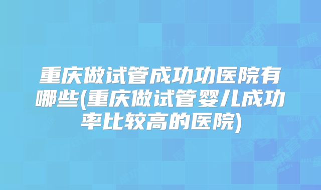 重庆做试管成功功医院有哪些(重庆做试管婴儿成功率比较高的医院)