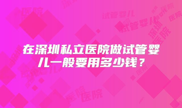 在深圳私立医院做试管婴儿一般要用多少钱?