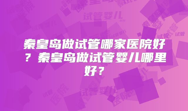 秦皇岛做试管哪家医院好？秦皇岛做试管婴儿哪里好？