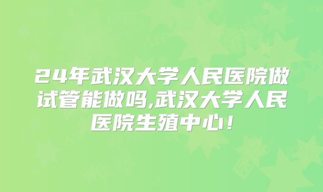 24年武汉大学人民医院做试管能做吗,武汉大学人民医院生殖中心！