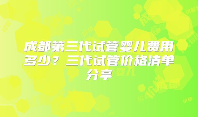 成都第三代试管婴儿费用多少？三代试管价格清单分享