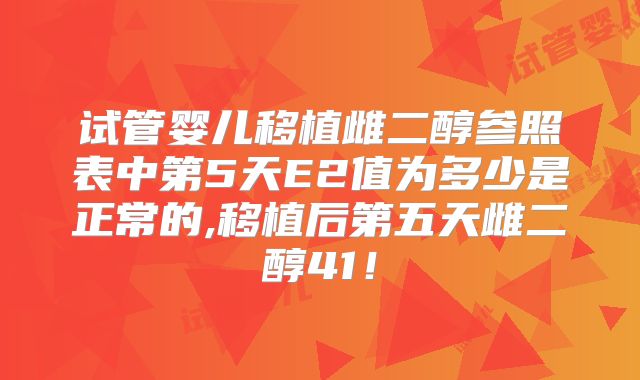 试管婴儿移植雌二醇参照表中第5天E2值为多少是正常的,移植后第五天雌二醇41！