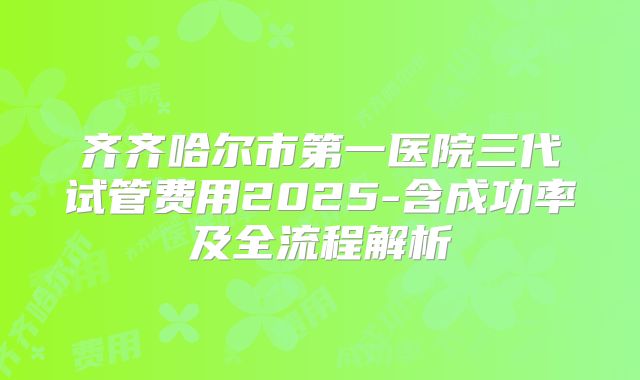 齐齐哈尔市第一医院三代试管费用2025-含成功率及全流程解析