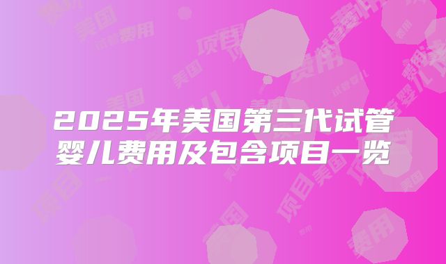 2025年美国第三代试管婴儿费用及包含项目一览