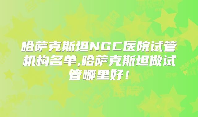 哈萨克斯坦NGC医院试管机构名单,哈萨克斯坦做试管哪里好！