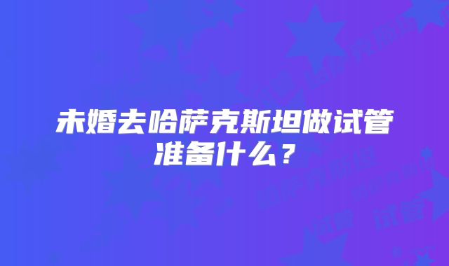 未婚去哈萨克斯坦做试管准备什么？