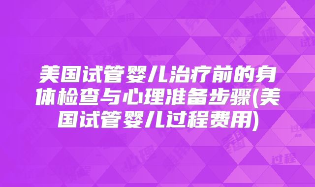 美国试管婴儿治疗前的身体检查与心理准备步骤(美国试管婴儿过程费用)