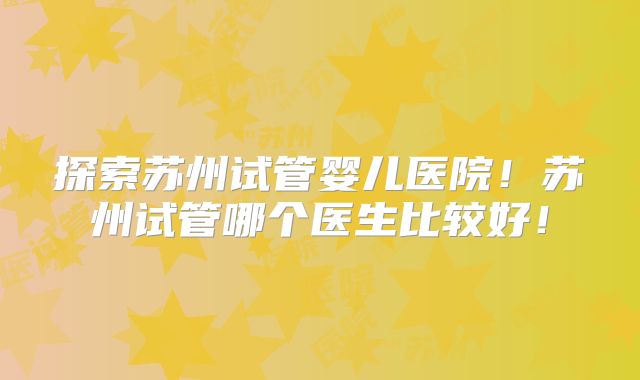 探索苏州试管婴儿医院!苏州试管哪个医生比较好!