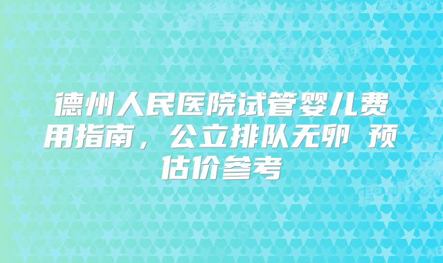 德州人民医院试管婴儿费用指南，公立排队无卵�预估价参考