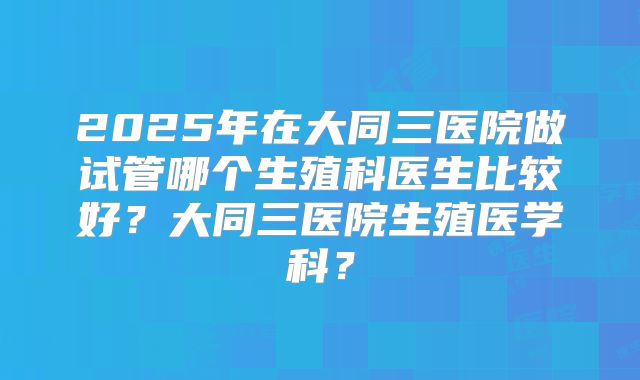 2025年在大同三医院做试管哪个生殖科医生比较好?大同三医院生殖医学科?