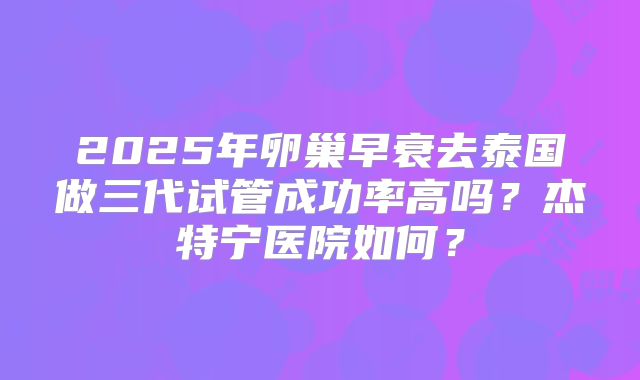 2025年卵巢早衰去泰国做三代试管成功率高吗？杰特宁医院如何？