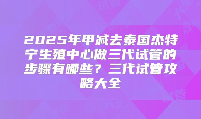 2025年甲减去泰国杰特宁生殖中心做三代试管的步骤有哪些？三代试管攻略大全