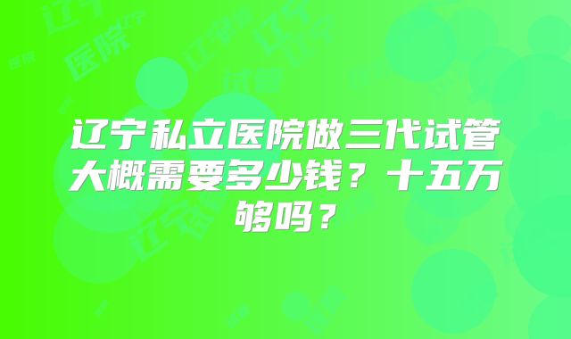 辽宁私立医院做三代试管大概需要多少钱？十五万够吗？