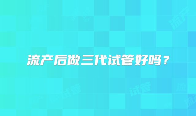 流产后做三代试管好吗？