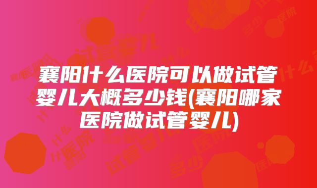 襄阳什么医院可以做试管婴儿大概多少钱(襄阳哪家医院做试管婴儿)