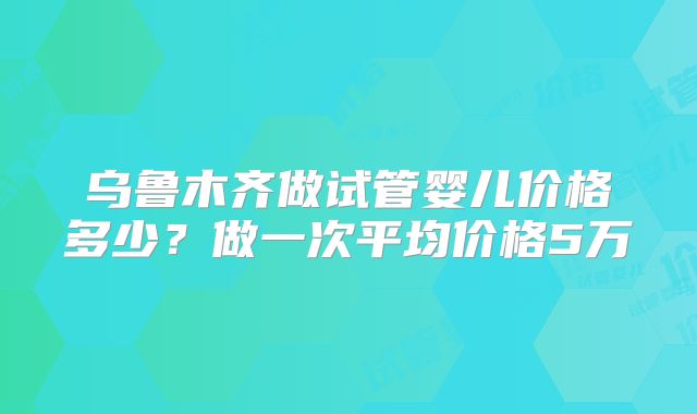 乌鲁木齐做试管婴儿价格多少？做一次平均价格5万