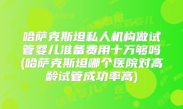 哈萨克斯坦私人机构做试管婴儿准备费用十万够吗(哈萨克斯坦哪个医院对高龄试管成功率高)