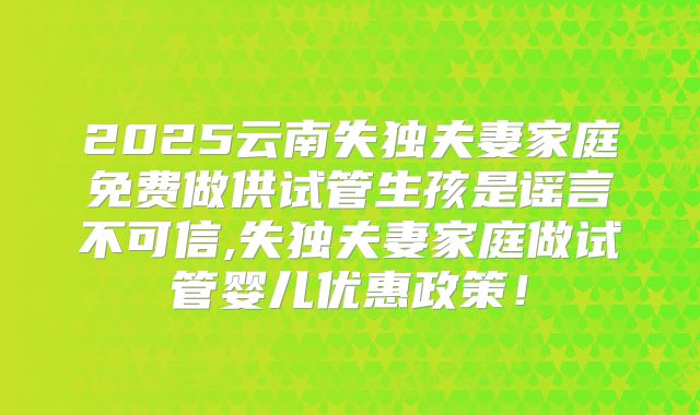 2025云南失独夫妻家庭免费做供试管生孩是谣言不可信,失独夫妻家庭做试管婴儿优惠政策!