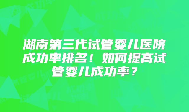 湖南第三代试管婴儿医院成功率排名!如何提高试管婴儿成功率?