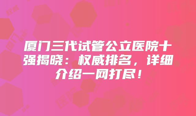 厦门三代试管公立医院十强揭晓：权威排名，详细介绍一网打尽！