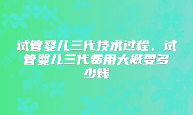 试管婴儿三代技术过程，试管婴儿三代费用大概要多少钱