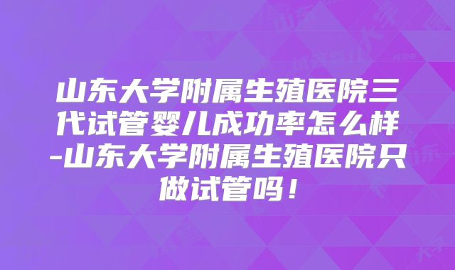 山东大学附属生殖医院三代试管婴儿成功率怎么样-山东大学附属生殖医院只做试管吗！