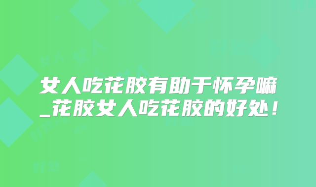 女人吃花胶有助于怀孕嘛_花胶女人吃花胶的好处！