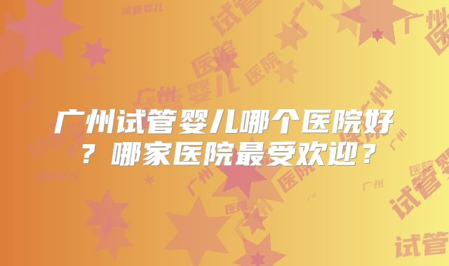 广州试管婴儿哪个医院好？哪家医院最受欢迎？