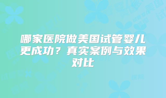 哪家医院做美国试管婴儿更成功？真实案例与效果对比