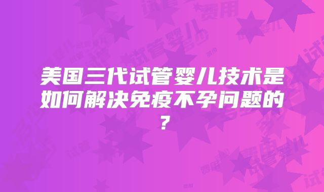 美国三代试管婴儿技术是如何解决免疫不孕问题的?