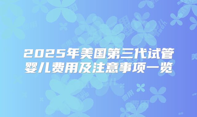 2025年美国第三代试管婴儿费用及注意事项一览
