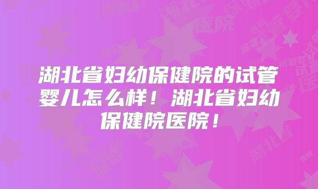 湖北省妇幼保健院的试管婴儿怎么样！湖北省妇幼保健院医院！