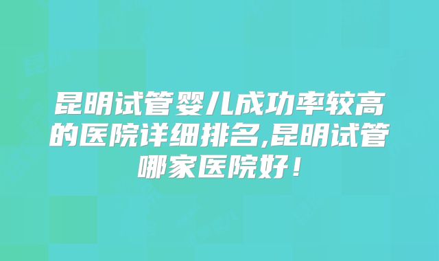 昆明试管婴儿成功率较高的医院详细排名,昆明试管哪家医院好！