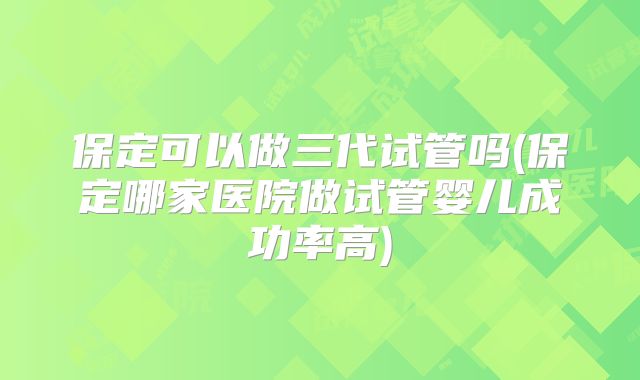 保定可以做三代试管吗(保定哪家医院做试管婴儿成功率高)