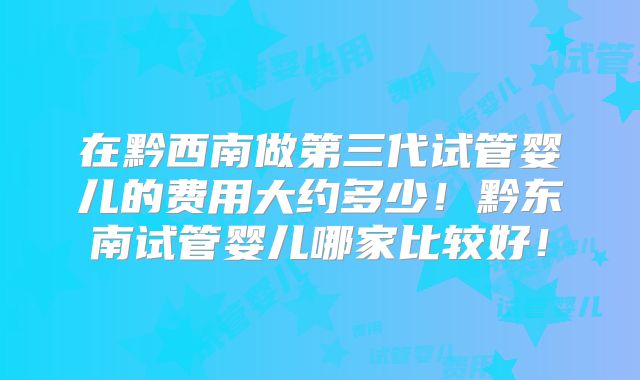 在黔西南做第三代试管婴儿的费用大约多少！黔东南试管婴儿哪家比较好！