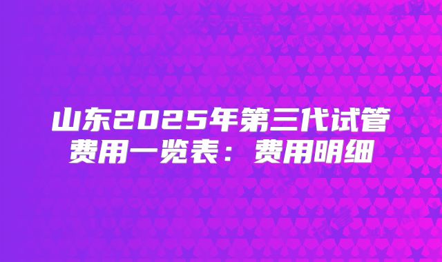 山东2025年第三代试管费用一览表:费用明细