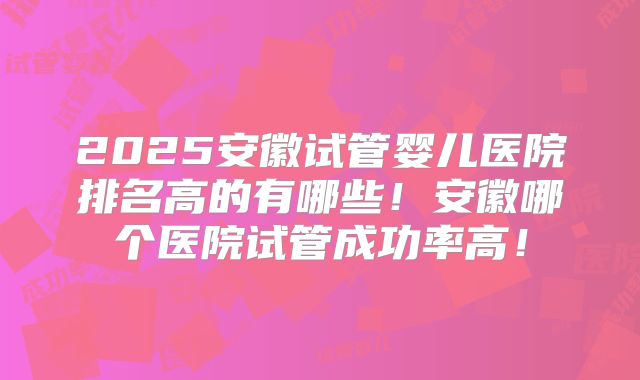 2025安徽试管婴儿医院排名高的有哪些！安徽哪个医院试管成功率高！